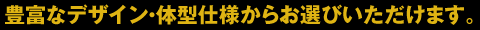 豊富なデザイン・体型仕様からお選びいただけます。